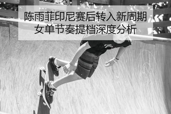 陈雨菲印尼赛后转入新周期 女单节奏提档深度分析